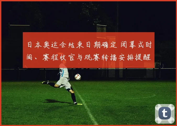 日本奥运会结束日期确定 闭幕式时间、赛程收官与观赛转播安排提醒