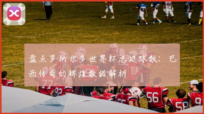 盘点罗纳尔多世界杯总进球数：巴西传奇的辉煌数据解析